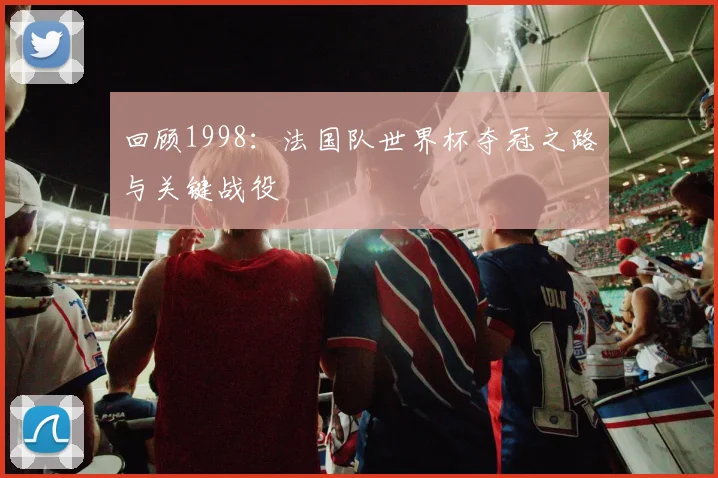 回顾1998：法国队世界杯夺冠之路与关键战役