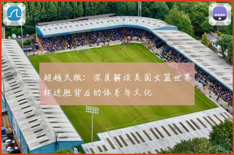 超越天赋：深度解读美国女篮世界杯连胜背后的体系与文化