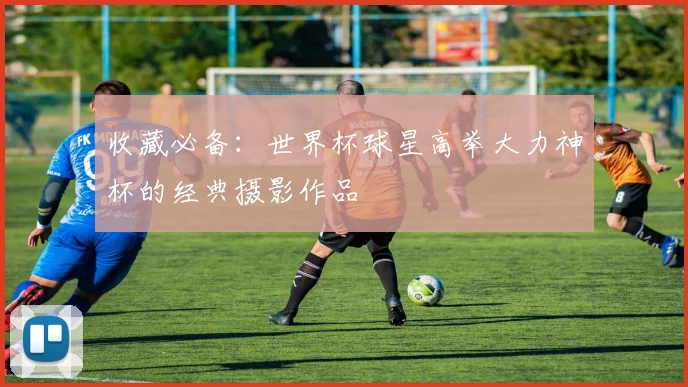 收藏必备：世界杯球星高举大力神杯的经典摄影作品
