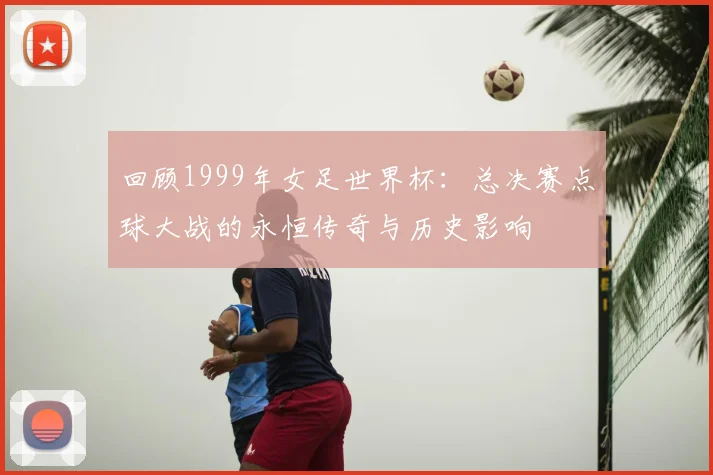 回顾1999年女足世界杯：总决赛点球大战的永恒传奇与历史影响