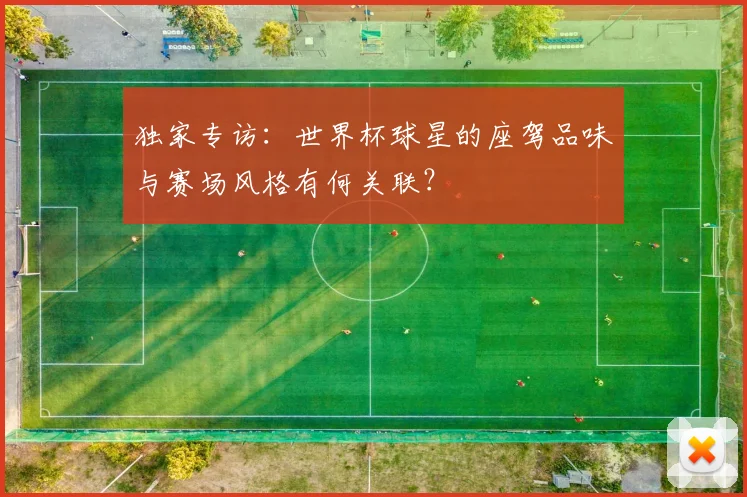 独家专访：世界杯球星的座驾品味与赛场风格有何关联？