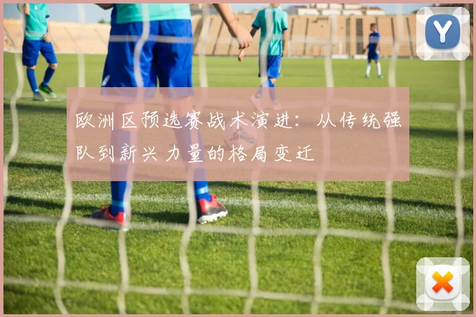 欧洲区预选赛战术演进:从传统强队到新兴力量的格局变迁