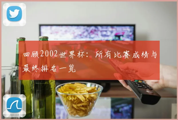 回顾2002世界杯：所有比赛成绩与最终排名一览