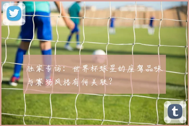 独家专访：世界杯球星的座驾品味与赛场风格有何关联？
