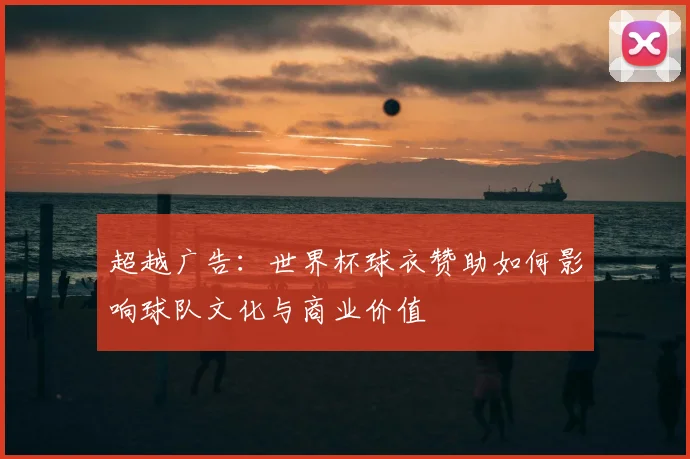 超越广告：世界杯球衣赞助如何影响球队文化与商业价值
