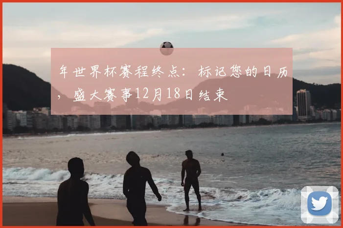 年世界杯赛程终点:标记您的日历,盛大赛事12月18日结束