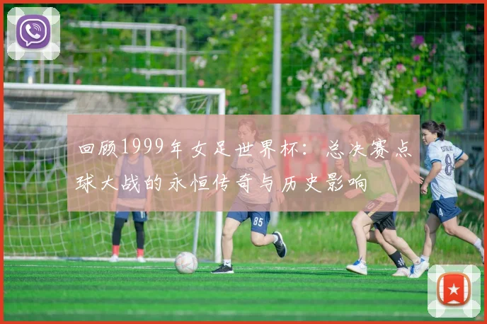 回顾1999年女足世界杯：总决赛点球大战的永恒传奇与历史影响