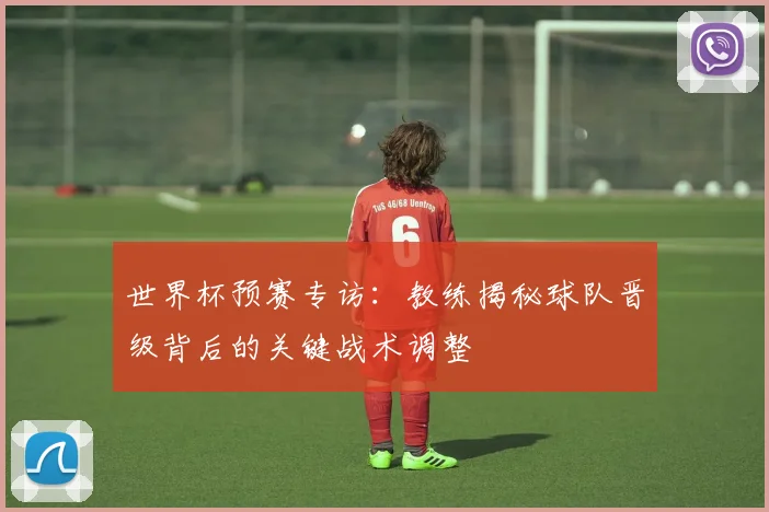 世界杯预赛专访：教练揭秘球队晋级背后的关键战术调整