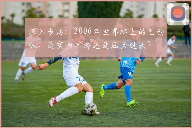 深入专访：2006年世界杯上的巴西队，是实力不济还是压力过大？