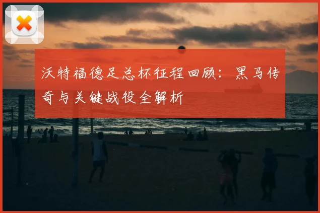 沃特福德足总杯征程回顾：黑马传奇与关键战役全解析