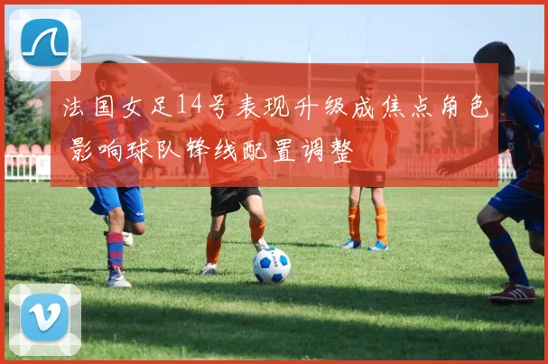 法国女足14号表现升级成焦点角色 影响球队锋线配置调整