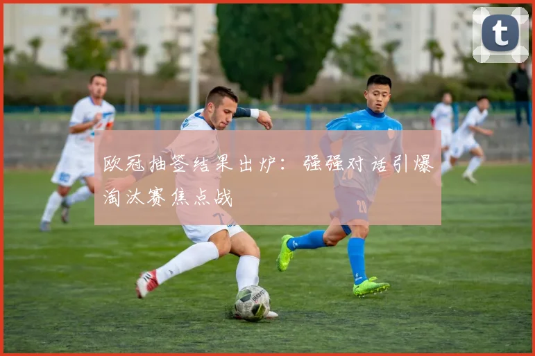 欧冠抽签结果出炉：强强对话引爆淘汰赛焦点战