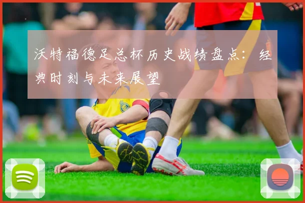 沃特福德足总杯历史战绩盘点：经典时刻与未来展望