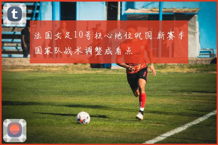 法国女足10号核心地位巩固 新赛季国家队战术调整成看点