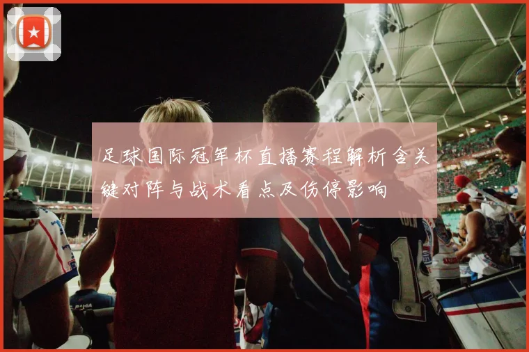 足球国际冠军杯直播赛程解析含关键对阵与战术看点及伤停影响