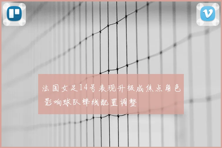 法国女足14号表现升级成焦点角色 影响球队锋线配置调整